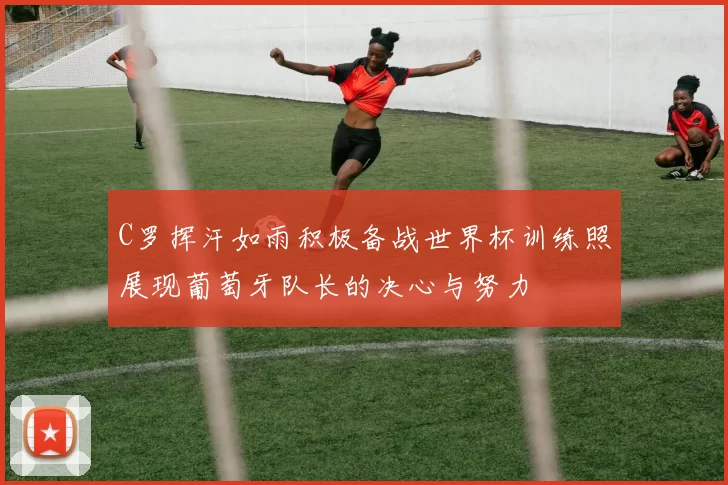 C罗挥汗如雨积极备战世界杯训练照展现葡萄牙队长的决心与努力